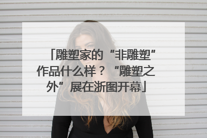雕塑家的“非雕塑”作品什么样？“雕塑之外”展在浙图开幕