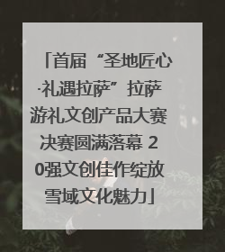 首届“圣地匠心·礼遇拉萨”拉萨游礼文创产品大赛决赛圆满落幕 20强文创佳作绽放雪域文化魅力