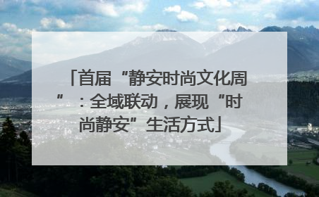 首届“静安时尚文化周”：全域联动，展现“时尚静安”生活方式