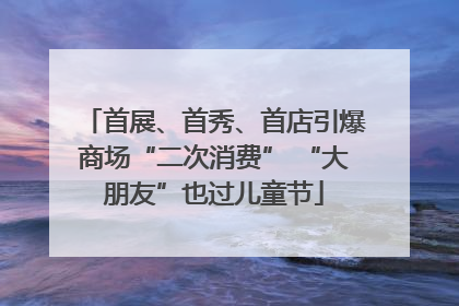 首展、首秀、首店引爆商场“二次消费” “大朋友”也过儿童节
