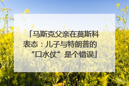 马斯克父亲在莫斯科表态：儿子与特朗普的“口水仗”是个错误