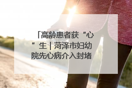 高龄患者获“心”生｜菏泽市妇幼院先心病介入封堵术实现技术突破