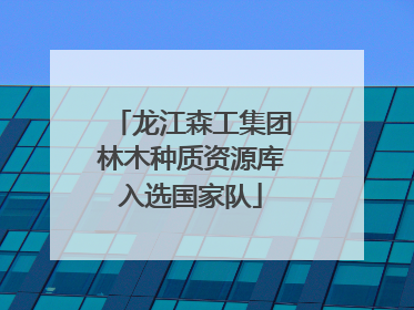 龙江森工集团林木种质资源库入选国家队