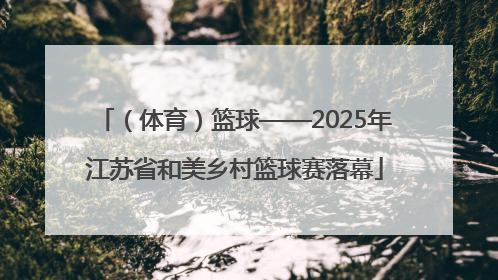 （体育）篮球——2025年江苏省和美乡村篮球赛落幕