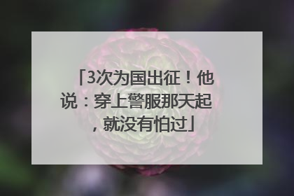 3次为国出征！他说：穿上警服那天起，就没有怕过