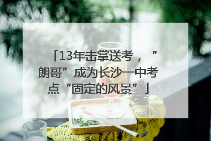 13年击掌送考，“朗哥”成为长沙一中考点“固定的风景”