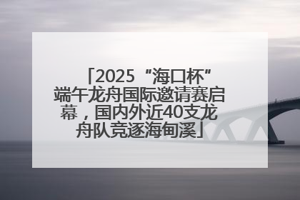 2025“海口杯”端午龙舟国际邀请赛启幕，国内外近40支龙舟队竞逐海甸溪