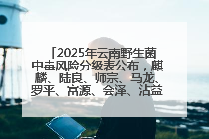 2025年云南野生菌中毒风险分级表公布，麒麟、陆良、师宗、马龙、罗平、富源、会泽、沾益、宣威中风险！