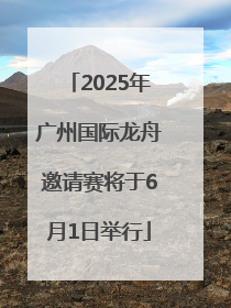 2025年广州国际龙舟邀请赛将于6月1日举行