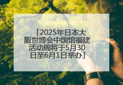 2025年日本大阪世博会中国馆福建活动周将于5月30日至6月1日举办
