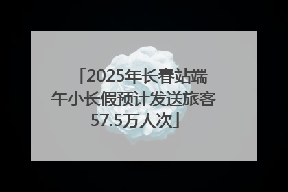 2025年长春站端午小长假预计发送旅客57.5万人次