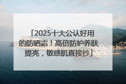 2025十大公认好用的防晒霜！高倍防护养肤提亮，敏感肌直接抄
