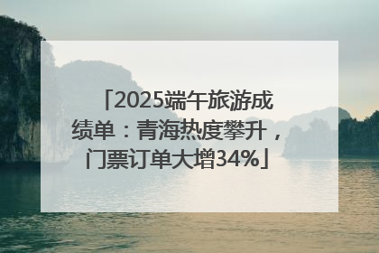 2025端午旅游成绩单：青海热度攀升，门票订单大增34%