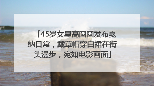 45岁女星高圆圆发布戛纳日常，戴草帽穿白裙在街头漫步，宛如电影画面