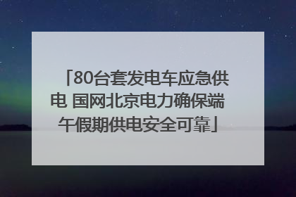 80台套发电车应急供电 国网北京电力确保端午假期供电安全可靠