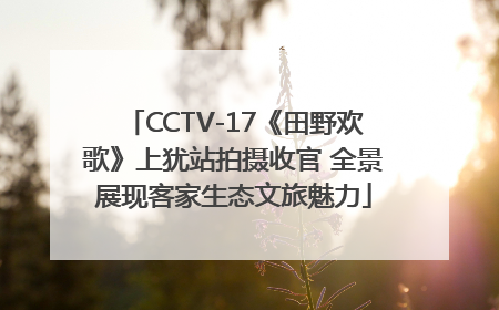 CCTV-17《田野欢歌》上犹站拍摄收官 全景展现客家生态文旅魅力